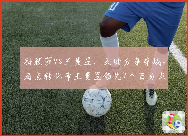 孙颖莎vs王曼昱:关键分争夺战,局点转化率王曼昱领先7个百分点
