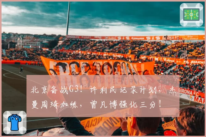 北京备战G3！许利民记录计划，杰曼周琦加练，曾凡博强化三分！