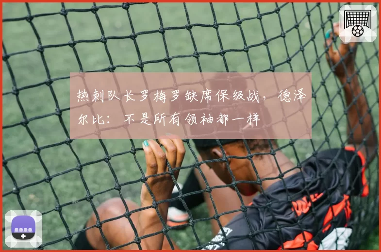热刺队长罗梅罗缺席保级战，德泽尔比：不是所有领袖都一样