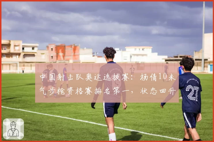 中国射击队奥运选拔赛：杨倩10米气步枪资格赛排名第一，状态回升