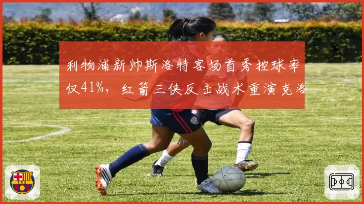 利物浦新帅斯洛特客场首秀控球率仅41%,红箭三侠反击战术重演克洛普元年剧本?