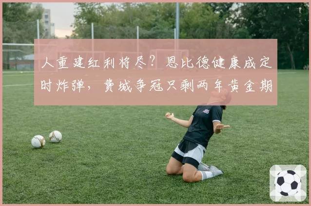 人重建红利将尽？恩比德健康成定时炸弹，费城争冠只剩两年黄金期