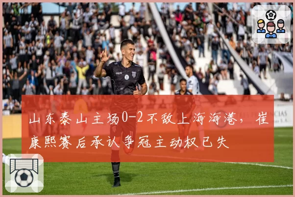 山东泰山主场0-2不敌上海海港，崔康熙赛后承认争冠主动权已失