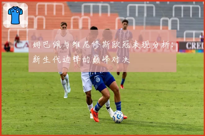 姆巴佩与维尼修斯欧冠表现分析：新生代边锋的巅峰对决