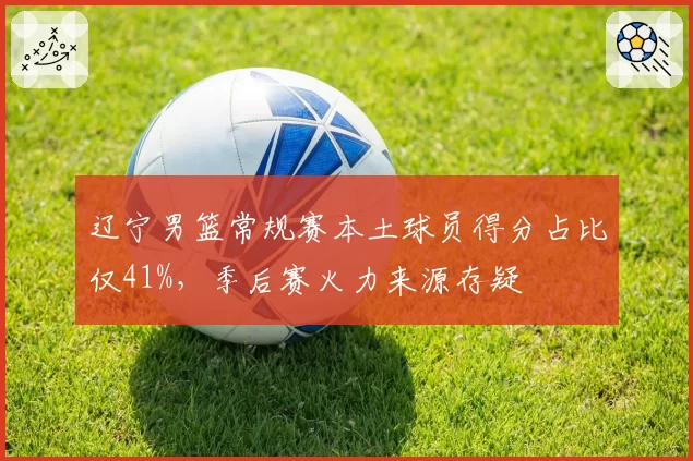 辽宁男篮常规赛本土球员得分占比仅41%，季后赛火力来源存疑