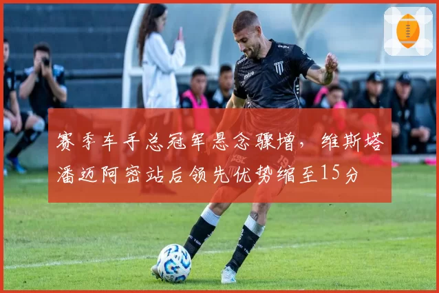 赛季车手总冠军悬念骤增，维斯塔潘迈阿密站后领先优势缩至15分
