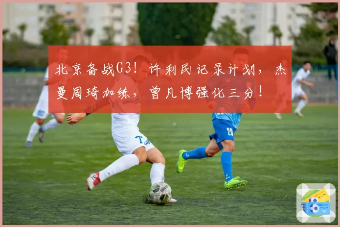 北京备战G3！许利民记录计划，杰曼周琦加练，曾凡博强化三分！