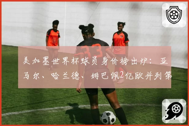 美加墨世界杯球员身价榜出炉：亚马尔、哈兰德、姆巴佩2亿欧并列第一；确定阵容名单，观赛指南来了