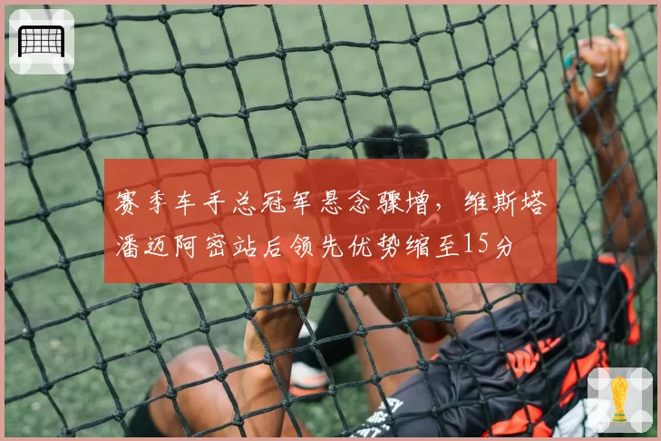 赛季车手总冠军悬念骤增，维斯塔潘迈阿密站后领先优势缩至15分