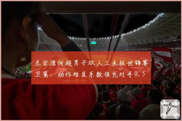 王宗源何超男子双人三米板世锦赛卫冕，动作难度系数领先对手0.5