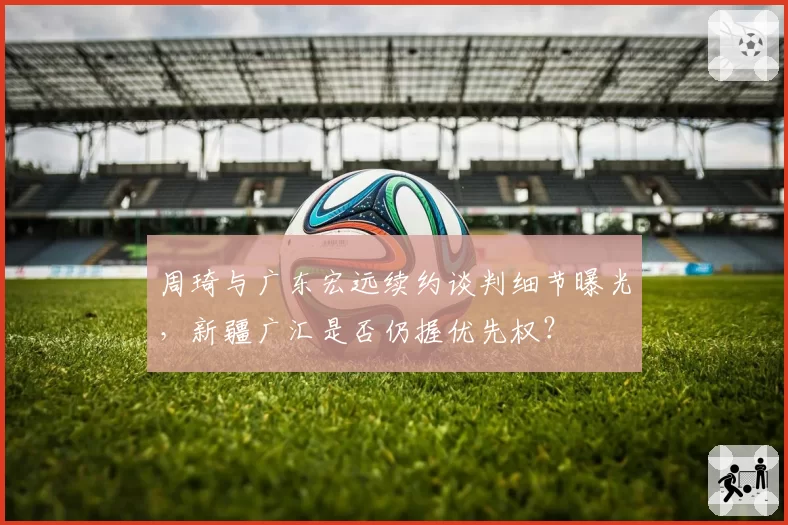 周琦与广东宏远续约谈判细节曝光，新疆广汇是否仍握优先权？