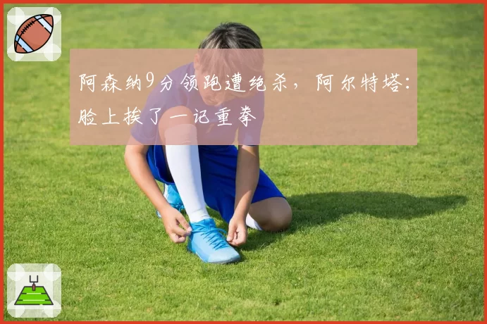 阿森纳9分领跑遭绝杀,阿尔特塔:脸上挨了一记重拳