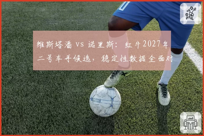 维斯塔潘 vs 诺里斯：红牛2027年二号车手候选，稳定性数据全面对比