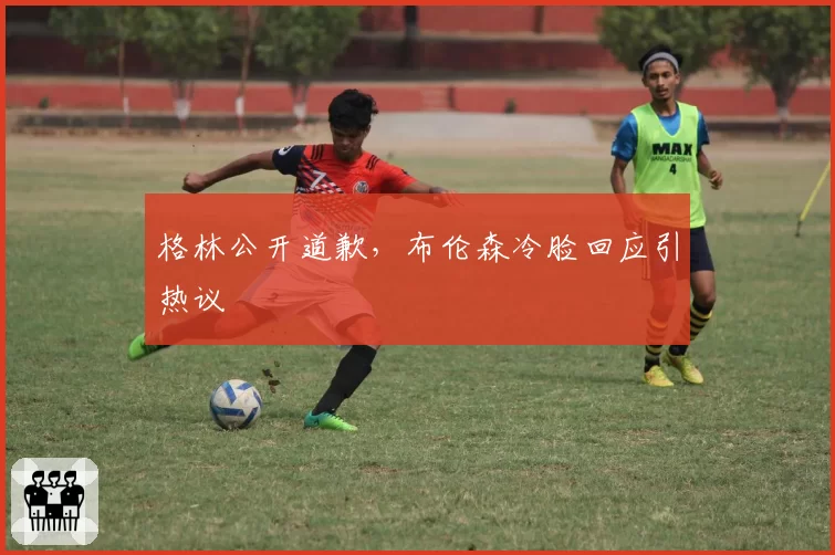 格林公开道歉，布伦森冷脸回应引热议